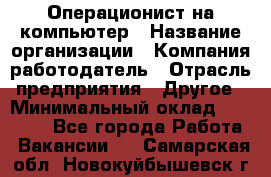 Операционист на компьютер › Название организации ­ Компания-работодатель › Отрасль предприятия ­ Другое › Минимальный оклад ­ 19 000 - Все города Работа » Вакансии   . Самарская обл.,Новокуйбышевск г.